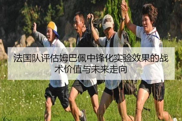 法国队评估姆巴佩中锋化实验效果的战术价值与未来走向