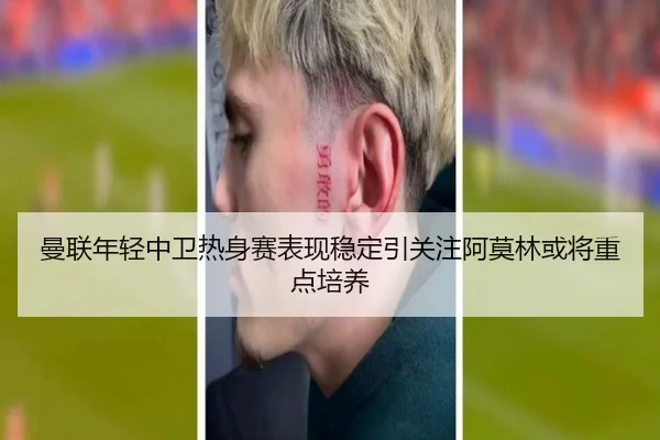 曼联年轻中卫热身赛表现稳定引关注阿莫林或将重点培养