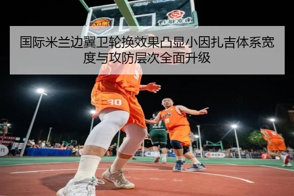 国际米兰边翼卫轮换效果凸显小因扎吉体系宽度与攻防层次全面升级